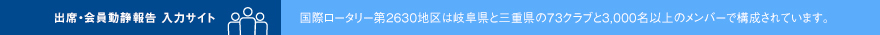 出席・会員動静報告入力サイト 国際ロータリー第2630地区は三重県と岐阜県の73クラブと3,000人以上のメンバーで構成されています。